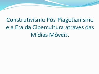 Construtivismo Pós-Piagetianismo
e a Era da Cibercultura através das
Mídias Móveis.
 