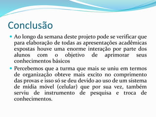 Conclusão
 Ao longo da semana deste projeto pode se verificar que
para elaboração de todas as apresentações acadêmicas
expostas houve uma enorme interação por parte dos
alunos com o objetivo de aprimorar seus
conhecimentos básicos
 Percebemos que a turma que mais se uniu em termos
de organização obteve mais excito no comprimento
das provas e isso só se deu devido ao uso de um sistema
de mídia móvel (celular) que por sua vez, também
serviu de instrumento de pesquisa e troca de
conhecimentos.
 
