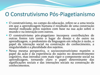 O Construtivismo Pós-Piagetianismo
 O construtivismo, no campo da educação, refere-se a uma teoria
em que a aprendizagem humana é resultado de uma construção
mental realizada pelos sujeitos com base na sua ação sobre o
mundo e na interação com outros.
 O construtivismo pós-piagetiano incorpora contribuições de
outras fontes tais como o lugar do desejo e do outro na
aprendizagem, o predomínio da linguagem em relação à razão, o
papel da interação social na construção do conhecimento, a
singularidade e a pluralidade dos sujeitos.
 Nessa mesma perspectiva, o socioconstrutivismo mantém o
papel da ação e da experiência do sujeito no desenvolvimento
cognitivo, mas introduz com mais vigor o componente social na
aprendizagem, tornando claro o papel determinante das
significações sociais e das interações sociais na construção de
conhecimentos.
 