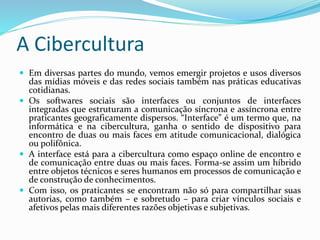 A Cibercultura
 Em diversas partes do mundo, vemos emergir projetos e usos diversos
das mídias móveis e das redes sociais também nas práticas educativas
cotidianas.
 Os softwares sociais são interfaces ou conjuntos de interfaces
integradas que estruturam a comunicação síncrona e assíncrona entre
praticantes geograficamente dispersos. “Interface” é um termo que, na
informática e na cibercultura, ganha o sentido de dispositivo para
encontro de duas ou mais faces em atitude comunicacional, dialógica
ou polifônica.
 A interface está para a cibercultura como espaço online de encontro e
de comunicação entre duas ou mais faces. Forma-se assim um híbrido
entre objetos técnicos e seres humanos em processos de comunicação e
de construção de conhecimentos.
 Com isso, os praticantes se encontram não só para compartilhar suas
autorias, como também – e sobretudo – para criar vínculos sociais e
afetivos pelas mais diferentes razões objetivas e subjetivas.
 