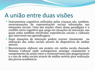 A união entre duas visões
 Instrumentos cognitivos utilizados pelas crianças são, também,
reestruturações de representações sociais reformadas nas
interações sociais. Uma das noções chave desse paradigma é o
conflito sócio-cognitivo que surge em situações de interação, nas
quais estão também envolvidas experiências sociais e culturais
que interveem nas aprendizagens.
 Essas situações de interação podem ocorrer claramente na
utilização das redes sociais através de dispositivos de mídias
móveis.
 Recentemente elaborei um projeto em minha escola chamado
Semana Cultural onde conseguimos enxergar exatamente o
comprimento da união entre o construtivismo pós-piagetianismo
e o uso de redes sociais através de mídias móveis para realização
das provas acadêmicas.
 
