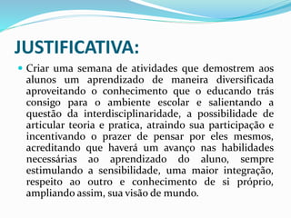 JUSTIFICATIVA:
 Criar uma semana de atividades que demostrem aos
alunos um aprendizado de maneira diversificada
aproveitando o conhecimento que o educando trás
consigo para o ambiente escolar e salientando a
questão da interdisciplinaridade, a possibilidade de
articular teoria e pratica, atraindo sua participação e
incentivando o prazer de pensar por eles mesmos,
acreditando que haverá um avanço nas habilidades
necessárias ao aprendizado do aluno, sempre
estimulando a sensibilidade, uma maior integração,
respeito ao outro e conhecimento de si próprio,
ampliando assim, sua visão de mundo.
 