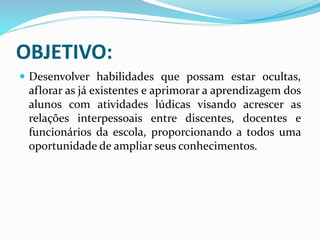 OBJETIVO:
 Desenvolver habilidades que possam estar ocultas,
aflorar as já existentes e aprimorar a aprendizagem dos
alunos com atividades lúdicas visando acrescer as
relações interpessoais entre discentes, docentes e
funcionários da escola, proporcionando a todos uma
oportunidade de ampliar seus conhecimentos.
 