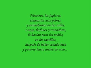 Nosotros, los juglares, éramos los más pobres, y animábamos en las calles. Luego, bufones y trovadores, lo hacían para los nobles, en los castillos, después de haber cenado bien y ponerse hasta arriba de vino… 