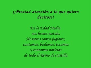 ¡¡Prestad atención a lo que quiero deciros!! En la Edad Media  nos hemos metido. Nosotros somos juglares, cantamos, bailamos, tocamos y contamos noticias de todo el Reino de Castilla 