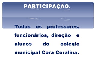 PARTICIPAÇÃO : Todos os professores, funcionários, direção  e alunos do colégio municipal Cora Coralina. 