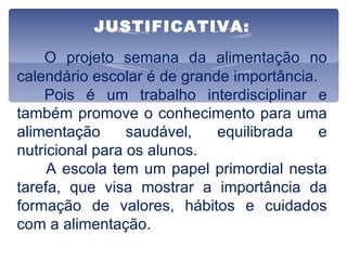 JUSTIFICATIVA:   O projeto semana da alimentação no calendário escolar é de grande importância. Pois é um trabalho interdisciplinar e também promove o conhecimento para uma alimentação saudável, equilibrada e nutricional para os alunos. A escola tem um papel primordial nesta tarefa, que visa mostrar a importância da formação de valores, hábitos e cuidados com a alimentação. 