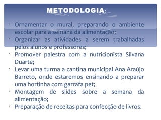 METODOLOGIA :   Ornamentar o mural, preparando o ambiente escolar para a semana da alimentação; Organizar as atividades a serem trabalhadas pelos alunos e professores; Promover palestra com a nutricionista Silvana Duarte; Levar uma turma a cantina municipal Ana Araújo Barreto, onde estaremos ensinando a preparar uma hortinha com garrafa pet; Montagem de slides sobre a semana da alimentação; Preparação de receitas para confecção de livros. 
