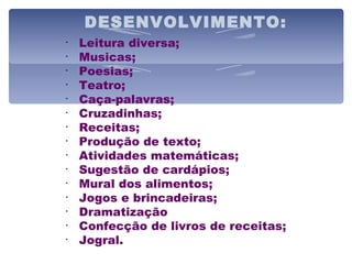 DESENVOLVIMENTO: Leitura diversa; Musicas; Poesias; Teatro; Caça-palavras; Cruzadinhas; Receitas; Produção de texto; Atividades matemáticas; Sugestão de cardápios; Mural dos alimentos; Jogos e brincadeiras; Dramatização Confecção de livros de receitas; Jogral. 