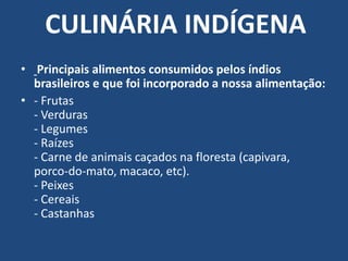 CULINÁRIA INDÍGENA Principais alimentos consumidos pelos índios brasileiros e que foi incorporado a nossa alimentação:- Frutas- Verduras- Legumes- Raízes- Carne de animais caçados na floresta (capivara, porco-do-mato, macaco, etc).- Peixes- Cereais- Castanhas 