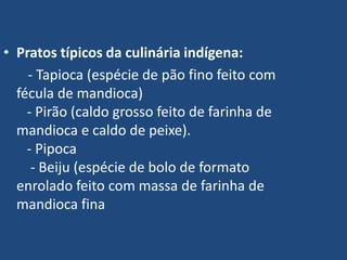  Pratos típicos da culinária indígena:       - Tapioca (espécie de pão fino feito com fécula de mandioca)   - Pirão (caldo grosso feito de farinha de mandioca e caldo de peixe).   - Pipoca    - Beiju (espécie de bolo de formato enrolado feito com massa de farinha de mandioca fina