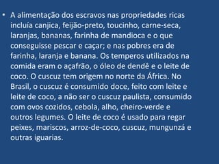 A alimentação dos escravos nas propriedades ricas incluía canjica, feijão-preto, toucinho, carne-seca, laranjas, bananas, farinha de mandioca e o que conseguisse pescar e caçar; e nas pobres era de farinha, laranja e banana. Os temperos utilizados na comida eram o açafrão, o óleo de dendê e o leite de coco. O cuscuz tem origem no norte da África. No Brasil, o cuscuz é consumido doce, feito com leite e leite de coco, a não ser o cuscuz paulista, consumido com ovos cozidos, cebola, alho, cheiro-verde e outros legumes. O leite de coco é usado para regar peixes, mariscos, arroz-de-coco, cuscuz, mungunzá e outras iguarias.