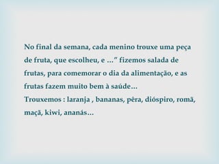 No final da semana, cada menino trouxe uma peça de fruta, que escolheu, e …” fizemos salada de frutas, para comemorar o dia da alimentação, e as frutas fazem muito bem à saúde… Trouxemos : laranja , bananas, pêra, dióspiro, romã, maçã, kiwi, ananás… 
