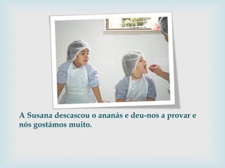 A Susana descascou o ananás e deu-nos a provar e nós gostámos muito. 