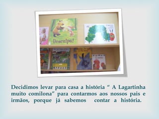 Decidimos levar para casa a história “ A Lagartinha muito comilona” para contarmos aos nossos pais e irmãos, porque já sabemos  contar a história.  