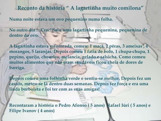 Reconto da história “ A lagartinha muito comilona” Numa noite estava um ovo pequenino numa folha.  No outro dia… Crac! Saiu uma lagartinha pequenina, pequenina de dentro do ovo. A lagartinha estava esfomeada, comeu: 1 maçã, 2 pêras, 3 ameixas , 4 morangos, 5 laranjas. Depois comeu 1 fatia de bolo, 1 chupa-chupa, 1 pepino, queijo, chouriço, melancia, gelado e salsicha. Como comeu muitos alimentos que não eram saudáveis ficou cheia de dores de barriga. Depois comeu uma folhinha verde e sentiu-se melhor. Depois fez um casulo, meteu-se lá dentro duas semanas. Depois fez força e era uma linda borboleta e foi ter com as suas amigas! Recontaram a história o Pedro Afonso ( 5 anos)  Rafael Iúri ( 5 anos) e Filipe Ivanov ( 4 anos)  