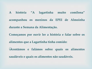 A história “A lagartinha muito comilona” acompanhou os meninos da EPEI de Almoinha durante a Semana da Alimentação. Começamos por ouvir ler a história e falar sobre os alimentos que a Lagartinha tinha comido:  contámos e falámos sobre quais os alimentos saudáveis e quais os alimentos não saudáveis. 