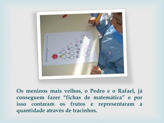 Os meninos mais velhos, o Pedro e o Rafael, já conseguem fazer “fichas de matemática” e por isso contaram os frutos e representaram a quantidade através de tracinhos. 