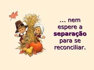 ... nem espere a  separação  para se reconciliar. 