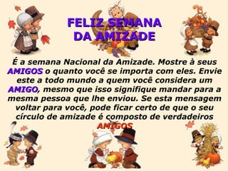 FELIZ SEMANA DA AMIZADE É a semana Nacional da Amizade. Mostre à seus  AMIGOS  o quanto você se importa com eles. Envie este a todo mundo a quem você considera um  AMIGO , mesmo que isso signifique mandar para a mesma pessoa que lhe enviou. Se esta mensagem voltar para você, pode ficar certo de que o seu círculo de amizade é composto de verdadeiros  AMIGOS 