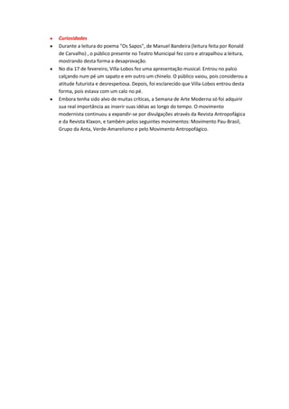 Curiosidades
Durante a leitura do poema "Os Sapos", de Manuel Bandeira (leitura feita por Ronald
de Carvalho) , o público presente no Teatro Municipal fez coro e atrapalhou a leitura,
mostrando desta forma a desaprovação.
No dia 17 de fevereiro, Villa-Lobos fez uma apresentação musical. Entrou no palco
calçando num pé um sapato e em outro um chinelo. O público vaiou, pois considerou a
atitude futurista e desrespeitosa. Depois, foi esclarecido que Villa-Lobos entrou desta
forma, pois estava com um calo no pé.
Embora tenha sido alvo de muitas críticas, a Semana de Arte Moderna só foi adquirir
sua real importância ao inserir suas idéias ao longo do tempo. O movimento
modernista continuou a expandir-se por divulgações através da Revista Antropofágica
e da Revista Klaxon, e também pelos seguintes movimentos: Movimento Pau-Brasil,
Grupo da Anta, Verde-Amarelismo e pelo Movimento Antropofágico.

 
