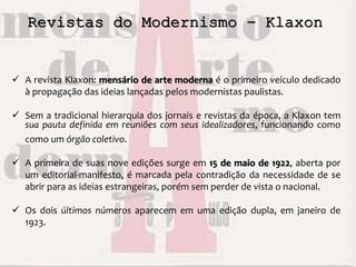 Revistas do Modernismo - Klaxon
 A revista Klaxon: mensário de arte moderna é o primeiro veículo dedicado
à propagação das ideias lançadas pelos modernistas paulistas.
 Sem a tradicional hierarquia dos jornais e revistas da época, a Klaxon tem
sua pauta definida em reuniões com seus idealizadores, funcionando como
como um órgão coletivo.
 A primeira de suas nove edições surge em 15 de maio de 1922, aberta por
um editorial-manifesto, é marcada pela contradição da necessidade de se
abrir para as ideias estrangeiras, porém sem perder de vista o nacional.
 Os dois últimos números aparecem em uma edição dupla, em janeiro de
1923.
 