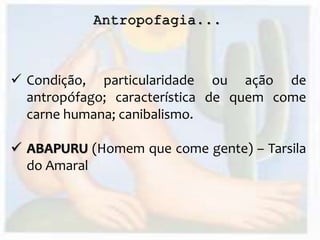 Antropofagia...
 Condição, particularidade ou ação de
antropófago; característica de quem come
carne humana; canibalismo.
 ABAPURU (Homem que come gente) – Tarsila
do Amaral
 