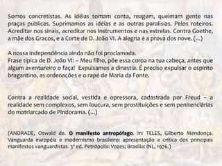 Somos concretistas. As idéias tomam conta, reagem, queimam gente nas
praças públicas. Suprimamos as idéias e as outras paralisias. Pelos roteiros.
Acreditar nos sinais, acreditar nos instrumentos e nas estrelas. Contra Goethe,
a mãe dos Gracos, e a Corte de D. João VI. A alegria é a prova dos nove. (...)
A nossa independência ainda não foi proclamada.
Frase típica de D. João VI: – Meu filho, põe essa coroa na tua cabeça, antes que
algum aventureiro o faça! Expulsamos a dinastia. É preciso expulsar o espírito
bragantino, as ordenações e o rapé de Maria da Fonte.
Contra a realidade social, vestida e opressora, cadastrada por Freud – a
realidade sem complexos, sem loucura, sem prostituições e sem penitenciárias
do matriarcado de Pindorama. (...)
(ANDRADE, Oswald de. O manifesto antropófago. In: TELES, Gilberto Mendonça.
Vanguarda européia e modernismo brasileiro: apresentação e crítica dos principais
manifestos vanguardistas. 3ª ed. Petrópolis: Vozes; Brasília: INL, 1976.)
 