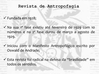 Revista de Antropofagia
 Fundada em 1928;
 Na sua 1ª fase existiu até fevereiro de 1929 com 10
números e na 2ª fase durou de março a agosto de
1929.
 Iniciou com o Manifesto Antropofágico escrito por
Oswald de Andrade;
 Esta revista foi radical na defesa da “brasilidade” em
todos os sentidos.
 