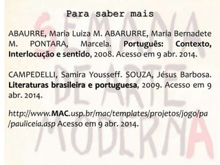 Para saber mais
ABAURRE, Maria Luiza M. ABARURRE, Maria Bernadete
M. PONTARA, Marcela. Português: Contexto,
Interlocução e sentido, 2008. Acesso em 9 abr. 2014.
CAMPEDELLI, Samira Yousseff. SOUZA, Jésus Barbosa.
Literaturas brasileira e portuguesa, 2009. Acesso em 9
abr. 2014.
http://www.MAC.usp.br/mac/templates/projetos/jogo/pa
/pauliceia.asp Acesso em 9 abr. 2014.
 