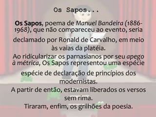 Os Sapos...
Os Sapos, poema de Manuel Bandeira (1886-
1968), que não compareceu ao evento, seria
declamado por Ronald de Carvalho, em meio
às vaias da platéia.
Ao ridicularizar os parnasianos por seu apego
à métrica, Os Sapos representou uma espécie
espécie de declaração de princípios dos
modernistas.
A partir de então, estavam liberados os versos
sem rima.
Tiraram, enfim, os grilhões da poesia.
 