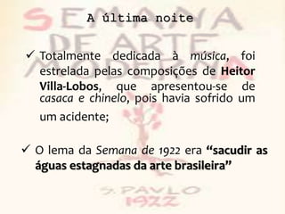 A última noite
 Totalmente dedicada à música, foi
estrelada pelas composições de Heitor
Villa-Lobos, que apresentou-se de
casaca e chinelo, pois havia sofrido um
um acidente;
 O lema da Semana de 1922 era “sacudir as
águas estagnadas da arte brasileira”
 