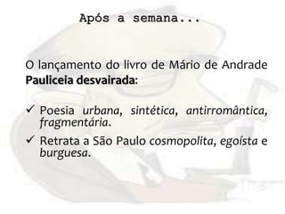 Após a semana...
O lançamento do livro de Mário de Andrade
Pauliceia desvairada:
 Poesia urbana, sintética, antirromântica,
fragmentária.
 Retrata a São Paulo cosmopolita, egoísta e
burguesa.
 