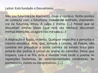 Leitor: Está fundado o Desvairismo.
Não sou futurista (de Marinetti). Disse e repito-o. Tenho pontos
de contacto com o futurismo. Oswald de Andrade, chamando-
me de futurista, errou. A culpa é minha. (...) Pensei que se
discutiram minhas ideias (que nem são minhas): discutiram
minhas intenções. Já agora não me calo. (...)
A inspiração é fugaz, violenta. Qualquer impecilho a perturba e
mesmo emudece. Arte, que, somada a Lirismo, dá Poesia, não
consiste em prejudicar a doida carreira do estado lírico para
avisa-lo das pedras e cercas de arame do caminho. Deixe que
tropece, caia e se fira. Arte é mondar mais tarde o poema de
repetições fastientas, de sentimentalidades românticas, de
pormenores inúteis ou inexpressivos. (...)
 