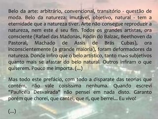 Belo da arte: arbitrário, convencional, transitório - questão de
moda. Belo da natureza: imutável, objetivo, natural - tem a
eternidade que a natureza tiver. Arte não consegue reproduzir a
natureza, nem este é seu fim. Todos os grandes artistas, ora
consciente (Rafael das Madonas, Rodin do Balzac, Beethoven da
Pastoral, Machado de Assis de Brás Cubas), ora
inconscientemente (a grande maioria), foram deformadores da
natureza. Donde infiro que o belo artístico, tanto mais subjetivos
quanto mais se afastar do belo natural. Outros infiram o que
quiserem. Pouco me importa. (...)
Mas todo este prefácio, com todo a disparate das teorias que
contém, não vale coisíssima nenhuma. Quando escrevi
"Paulicéia Desvairada" não pensei em nada disto. Garanto
porém que chorei, que cantei, que ri, que berrei... Eu vivo!
(...)
 