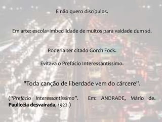 E não quero discípulos.
Em arte: escola=imbecilidade de muitos para vaidade dum só.
Poderia ter citado Gorch Fock.
Evitava o Prefácio Interessantíssimo.
"Toda canção de liberdade vem do cárcere".
(“Prefácio Interessantíssimo”. Em: ANDRADE, Mário de.
Paulicéia desvairada, 1922.)
 