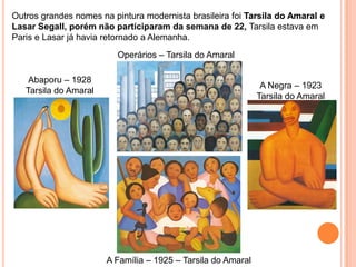 Outros grandes nomes na pintura modernista brasileira foi Tarsila do Amaral e
Lasar Segall, porém não participaram da semana de 22, Tarsila estava em
Paris e Lasar já havia retornado a Alemanha.
                          Operários – Tarsila do Amaral

    Abaporu – 1928
                                                               A Negra – 1923
   Tarsila do Amaral
                                                              Tarsila do Amaral




                       A Família – 1925 – Tarsila do Amaral
 