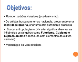  Romper padrões clássicos (academicismo)
 Osartistas buscavam temas nacionais, procurando uma
identidade própria, criar uma arte puramente brasileira
 Buscar antropofagismo (Na arte, significa absorver as
influências estrangeiras como Futurismo, Cubismo e
Expressionismo e recriá-las com elementos da cultura
nacional)

 Valorização da vida cotidiana
 