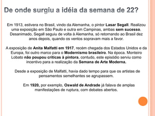 Em 1913, estivera no Brasil, vindo da Alemanha, o pintor Lasar Segall. Realizou
  uma exposição em São Paulo e outra em Campinas, ambas sem sucesso.
 Desanimado, Segall seguiu de volta à Alemanha, só retornando ao Brasil dez
           anos depois, quando os ventos sopravam mais a favor.

A exposição de Anita Malfatti em 1917, recém chegada dos Estados Unidos e da
   Europa, foi outro marco para o Modernismo brasileiro. Na época. Monteiro
   Lobato não poupou críticas à pintora, contudo, este episódio serviu como
            incentivo para a realização da Semana de Arte Moderna.

    Desde a exposição de Malfatti, havia dado tempo para que os artistas de
                pensamentos semelhantes se agrupassem.

         Em 1920, por exemplo, Oswald de Andrade já falava de amplas
              manifestações de ruptura, com debates abertos.
 