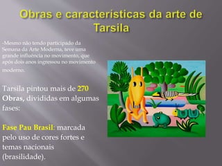 -Mesmo não tendo participado da
Semana da Arte Moderna, teve uma
grande influência no movimento, que
após dois anos ingressou no movimento
moderno.
Tarsila pintou mais de 270
Obras, divididas em algumas
fases:
Fase Pau Brasil: marcada
pelo uso de cores fortes e
temas nacionais
(brasilidade).
 