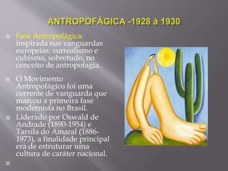 Fase Antropofágica:
inspirada nas vanguardas
europeias: surrealismo e
cubismo, sobretudo, no
conceito de antropofagia.
 O Movimento
Antropofágico foi uma
corrente de vanguarda que
marcou a primeira fase
modernista no Brasil.
 Liderado por Oswald de
Andrade (1890-1954) e
Tarsila do Amaral (1886-
1973), a finalidade principal
era de estruturar uma
cultura de caráter nacional.

 