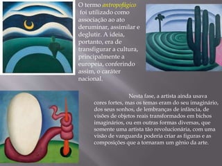 O termo antropofágico
foi utilizado como
associação ao ato
deruminar, assimilar e
deglutir. A ideia,
portanto, era de
transfigurar a cultura,
principalmente a
europeia, conferindo
assim, o caráter
nacional.
Nesta fase, a artista ainda usava
cores fortes, mas os temas eram do seu imaginário,
dos seus sonhos, de lembranças de infância, de
visões de objetos reais transformados em bichos
imaginários, ou em outras formas diversas, que
somente uma artista tão revolucionária, com uma
visão de vanguarda poderia criar as figuras e as
composições que a tornaram um gênio da arte.
 