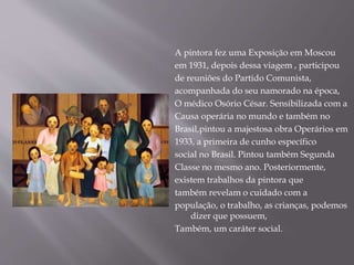 A pintora fez uma Exposição em Moscou
em 1931, depois dessa viagem , participou
de reuniões do Partido Comunista,
acompanhada do seu namorado na época,
O médico Osório César. Sensibilizada com a
Causa operária no mundo e também no
Brasil,pintou a majestosa obra Operários em
1933, a primeira de cunho específico
social no Brasil. Pintou também Segunda
Classe no mesmo ano. Posteriormente,
existem trabalhos da pintora que
também revelam o cuidado com a
população, o trabalho, as crianças, podemos
dizer que possuem,
Também, um caráter social.
 