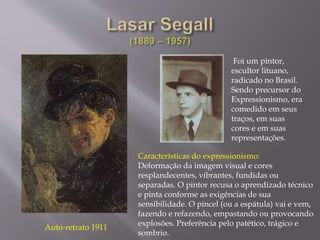 Auto-retrato 1911
Foi um pintor,
escultor lituano,
radicado no Brasil.
Sendo precursor do
Expressionismo, era
comedido em seus
traços, em suas
cores e em suas
representações.
Características do expressionismo:
Deformação da imagem visual e cores
resplandecentes, vibrantes, fundidas ou
separadas. O pintor recusa o aprendizado técnico
e pinta conforme as exigências de sua
sensibilidade. O pincel (ou a espátula) vai e vem,
fazendo e refazendo, empastando ou provocando
explosões. Preferência pelo patético, trágico e
sombrio.
 