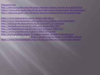 https://www.todamateria.com.br/heitor-villa-lobos/
https://www.historiadasartes.com/prazer-em-conhecer/victor-brecheret/
http://enciclopedia.itaucultural.org.br/pessoa971/di-cavalcanti
http://tarsiladoamaral.com.br/obra/pau-brasil-1924-1928/
http://tarsiladoamaral.com.br/obra/antropofagica-1928-1930/
https://www.youtube.com/watch?v=MbXO4WqUdnI
http://www.portinari.org.br/#/pagina/candido-portinari/apresentacao
Leia mais em Brainly.com.br - https://brainly.com.br/tarefa/11172088#readmore
https://www.historiadasartes.com/sala-dos-professores/tropical-anita-malfatti/
Disponível em:
http://educacao.globo.com/literatura/assunto/autores/oswald-de-andrade.html
https://www.pstu.org.br/oswald-de-andrade-o-mais-revolucionario-dos-modernos/
http://educacao.globo.com/literatura/assunto/autores/mario-de-andrade.html
 