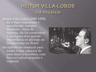 Heitor Villa-Lobos (1887-1959)
foi o mais importante e
reconhecido maestro
brasileiro. Além de
maestro, ele foi compositor,
e sua figura teve grande
importância no período do
Modernismo no Brasil.
Seu talento foi essencial para
trazer à tona aspectos de
uma música brasileira, com
foco na cultura popular e
regional.
 