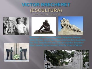 Brecheret é de origem humilde. Imigrante italiano,
órfão de mãe, vem a São Paulo com seus tios maternos.
Em 1912, trabalha em uma loja de calçados durante o
dia e, à noite, faz cursos no Liceu de Artes e Ofícios.
 