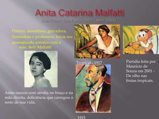 Pintora, desenhista, gravadora,
ilustradora e professora. Inicia seu
aprendizado artístico com a
mãe, Bety Malfatti
Anita nasceu com atrofia no braço e na
mão direita, deficiência que carregou o
resto de sua vida.
Tropical - 1917 Paródia feita por
Mauricio de
Souza em 2001 -
De olho nas
frutas tropicais.
1915
 