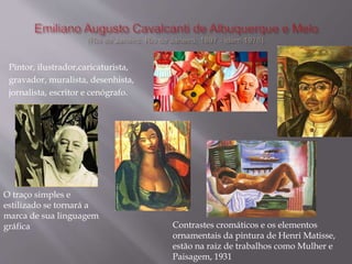 Pintor, ilustrador,caricaturista,
gravador, muralista, desenhista,
jornalista, escritor e cenógrafo.
O traço simples e
estilizado se tornará a
marca de sua linguagem
gráfica Contrastes cromáticos e os elementos
ornamentais da pintura de Henri Matisse,
estão na raiz de trabalhos como Mulher e
Paisagem, 1931
 