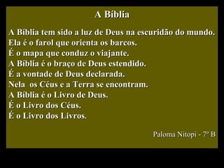 A Bíblia A Bíblia tem sido a luz de Deus na escuridão do mundo. Ela é o farol que orienta os barcos. É o mapa que conduz o viajante. A Bíblia é o braço de Deus estendido. É a vontade de Deus declarada. Nela  os Céus e a Terra se encontram. A Bíblia é o Livro de Deus. É o Livro dos Céus. É o Livro dos Livros . Paloma Nitopi - 7º B 